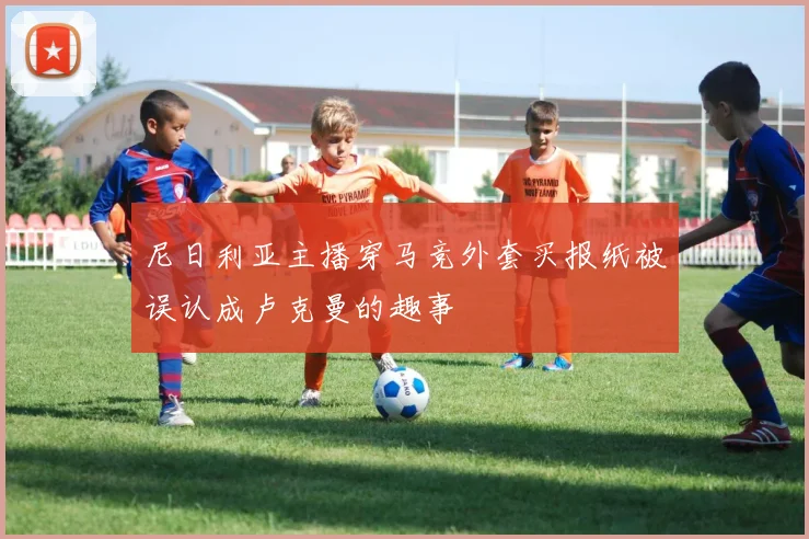 尼日利亚主播穿马竞外套买报纸被误认成卢克曼的趣事