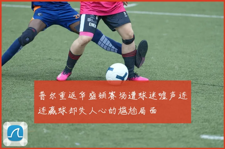 普尔重返华盛顿赛场遭球迷嘘声连连赢球却失人心的尴尬局面