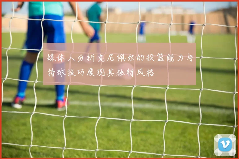 媒体人分析克尼佩尔的投篮能力与持球技巧展现其独特风格