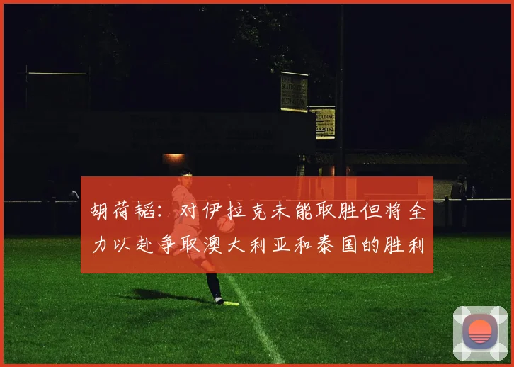 胡荷韬：对伊拉克未能取胜但将全力以赴争取澳大利亚和泰国的胜利