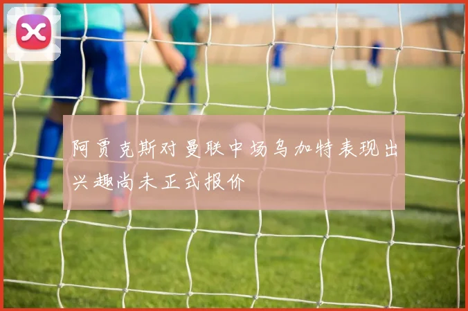 阿贾克斯对曼联中场乌加特表现出兴趣尚未正式报价