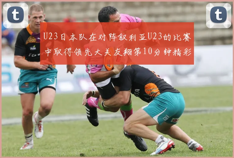 U23日本队在对阵叙利亚U23的比赛中取得领先大关友翔第10分钟精彩进球