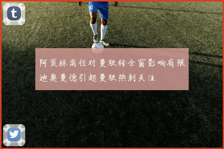 阿莫林离任对曼联转会窗影响有限迪奥曼德引起曼联热刺关注