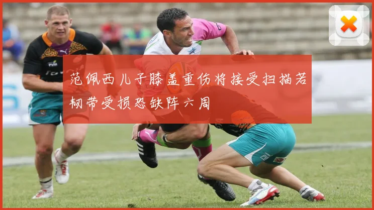 范佩西儿子膝盖重伤将接受扫描若韧带受损恐缺阵六周