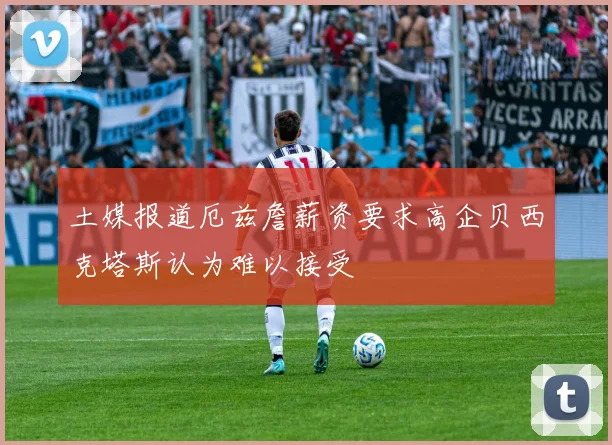土媒报道厄兹詹薪资要求高企贝西克塔斯认为难以接受