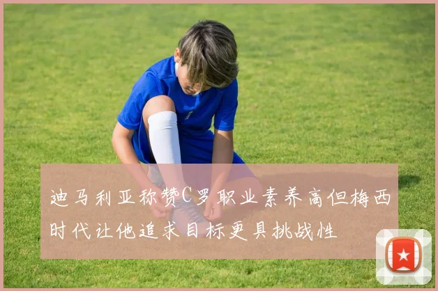 迪马利亚称赞C罗职业素养高但梅西时代让他追求目标更具挑战性
