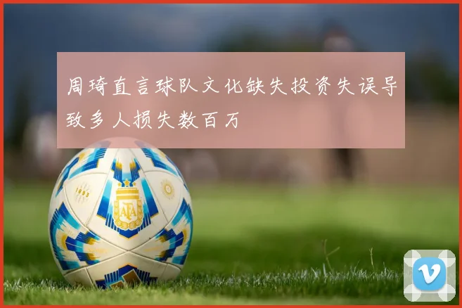 周琦直言球队文化缺失投资失误导致多人损失数百万