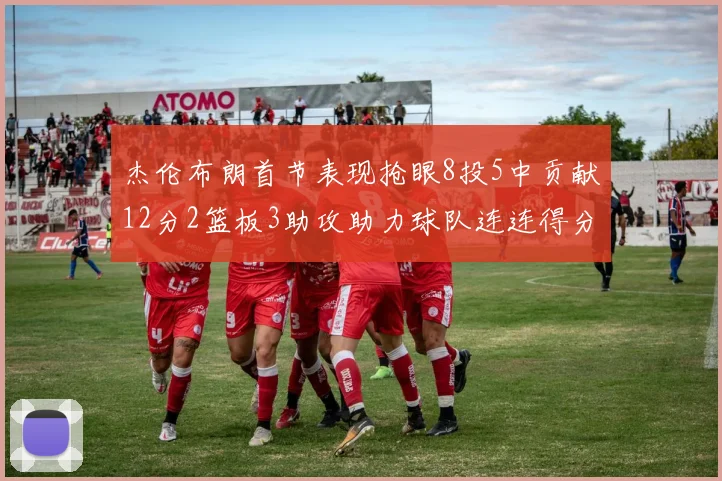 杰伦布朗首节表现抢眼8投5中贡献12分2篮板3助攻助力球队连连得分