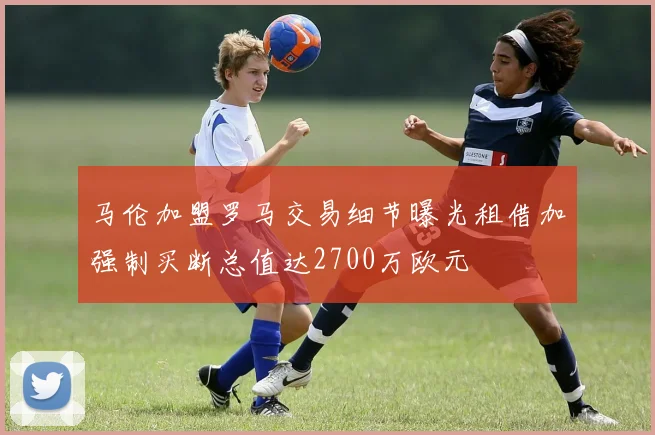 马伦加盟罗马交易细节曝光租借加强制买断总值达2700万欧元