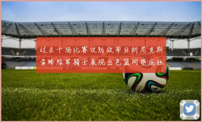 过去十场比赛攻防效率分析尼克斯黄蜂绿军骑士表现出色篮网垫底独占鳌头